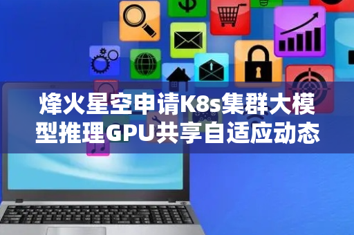 烽火星空申请K8s集群大模型推理GPU共享自适应动态调度方法专利，提高集群中GPU配置的正确性和使用效率