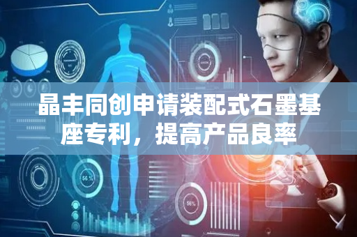 晶丰同创申请装配式石墨基座专利，提高产品良率