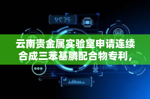 云南贵金属实验室申请连续合成三苯基膦配合物专利，能避免反应物接触空气解决产物氧化变质问题