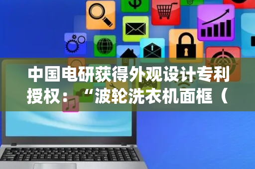 中国电研获得外观设计专利授权：“波轮洗衣机面框（BJST-A）”