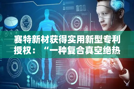 赛特新材获得实用新型专利授权：“一种复合真空绝热板、板体和制冷器具门体”