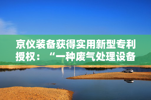 京仪装备获得实用新型专利授权：“一种废气处理设备的进气口及废气处理设备”