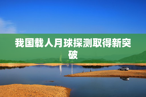 我国载人月球探测取得新突破
