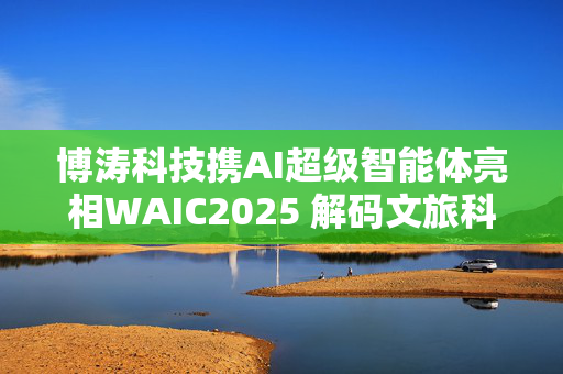 博涛科技携AI超级智能体亮相WAIC2025 解码文旅科技新物种