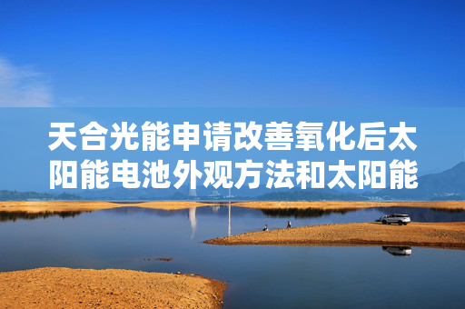 天合光能申请改善氧化后太阳能电池外观方法和太阳能电池专利，使外观氧化的太阳能电池外观恢复正常