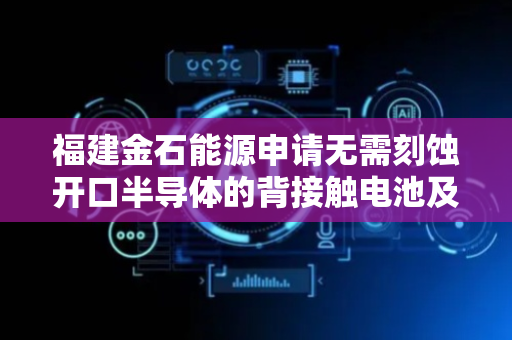 福建金石能源申请无需刻蚀开口半导体的背接触电池及其制备方法专利，大幅简化工艺流程
