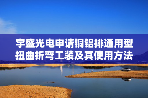 宇盛光电申请铜铝排通用型扭曲折弯工装及其使用方法专利，降低生产成本