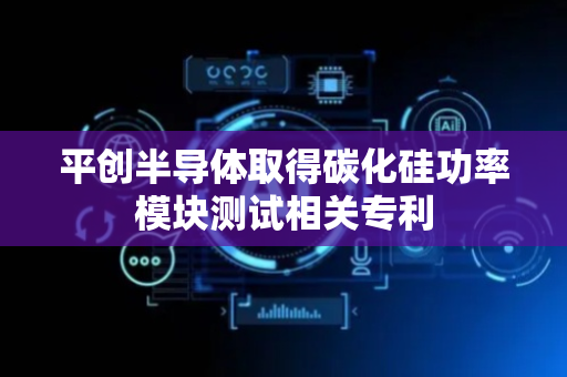 平创半导体取得碳化硅功率模块测试相关专利