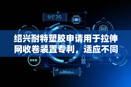 绍兴耐特塑胶申请用于拉伸网收卷装置专利，适应不同宽度拉伸网收卷