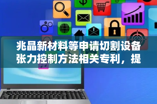 兆晶新材料等申请切割设备张力控制方法相关专利，提高张力控制的稳定性
