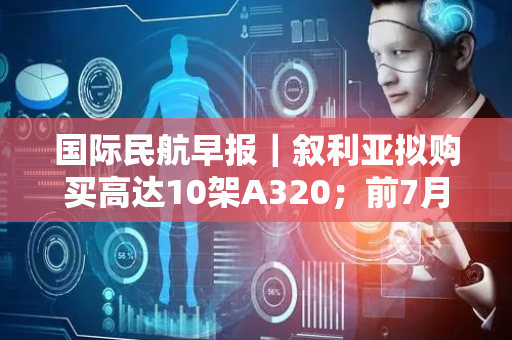 国际民航早报｜叙利亚拟购买高达10架A320；前7月土航客运量5120万人次