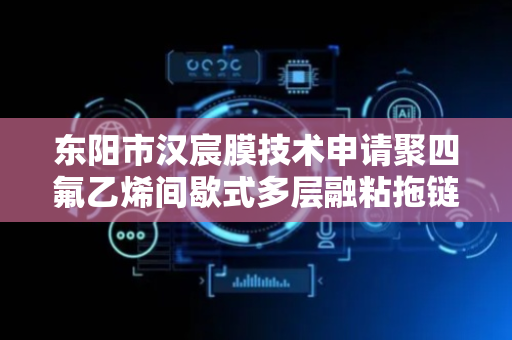 东阳市汉宸膜技术申请聚四氟乙烯间歇式多层融粘拖链电缆外护套制备方法专利，成本控制较为低廉