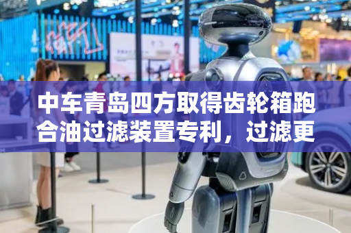 中车青岛四方取得齿轮箱跑合油过滤装置专利，过滤更加彻底