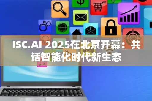 ISC.AI 2025在北京开幕：共话智能化时代新生态