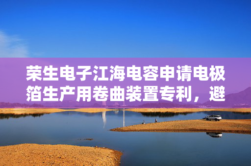 荣生电子江海电容申请电极箔生产用卷曲装置专利，避免电极箔表面存在的废屑或灰尘造成电极箔损坏