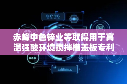 赤峰中色锌业等取得用于高温强酸环境搅拌槽盖板专利，安全性更高