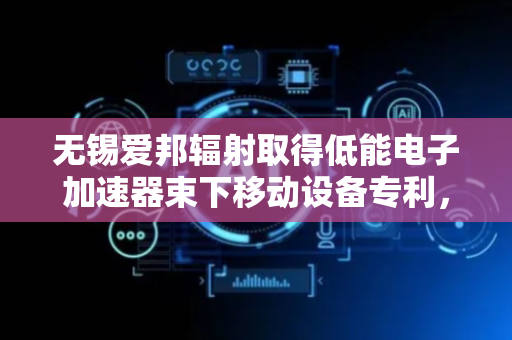 无锡爱邦辐射取得低能电子加速器束下移动设备专利，提高装置实用性
