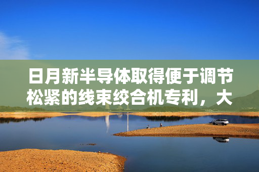 日月新半导体取得便于调节松紧的线束绞合机专利，大大增加了线束绞合的灵活性