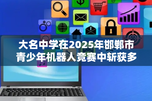 大名中学在2025年邯郸市青少年机器人竞赛中斩获多项殊荣