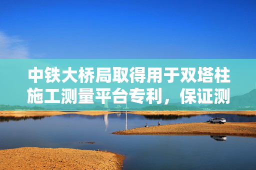 中铁大桥局取得用于双塔柱施工测量平台专利，保证测量精度
