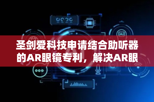 圣剑爱科技申请结合助听器的AR眼镜专利，解决AR眼镜对话需一直盯着镜片看文字问题