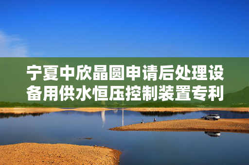 宁夏中欣晶圆申请后处理设备用供水恒压控制装置专利，确保后处理设备在最佳状态下运行