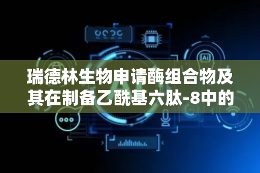 瑞德林生物申请酶组合物及其在制备乙酰基六肽-8中的应用专利 为抗皱肽原料的绿色制造提供了产业化新范式