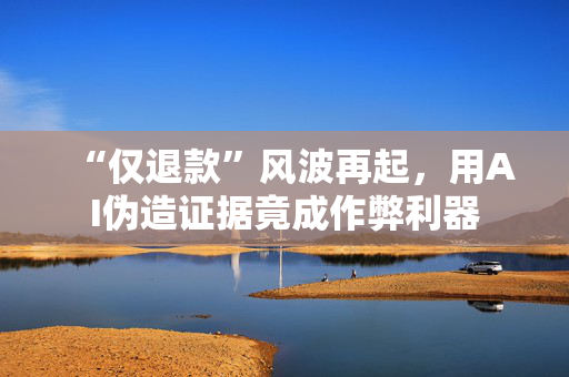 “仅退款”风波再起，用AI伪造证据竟成作弊利器