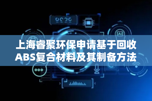 上海睿聚环保申请基于回收ABS复合材料及其制备方法专利，实现资源循环利用