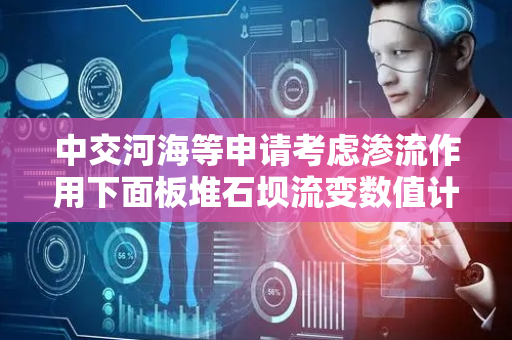 中交河海等申请考虑渗流作用下面板堆石坝流变数值计算方法专利，解决对渗流‑流变耦合作用下面板堆石坝应力变形规律不清及计算方法不完善问题