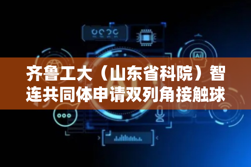 齐鲁工大（山东省科院）智连共同体申请双列角接触球轴承保持器的装配系统及装配方法专利，减少传统多工位传递中可能造成的钢球脱落和损坏风险