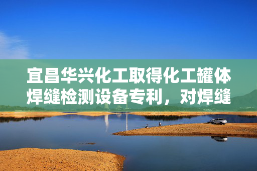 宜昌华兴化工取得化工罐体焊缝检测设备专利，对焊缝进行全面精准的检测