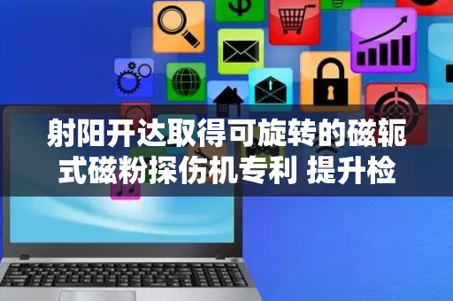 射阳开达取得可旋转的磁轭式磁粉探伤机专利 提升检测时的便利性