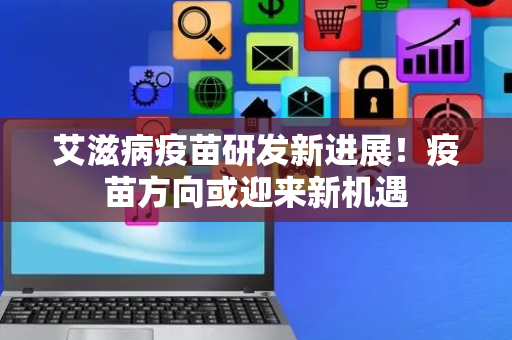 艾滋病疫苗研发新进展！疫苗方向或迎来新机遇