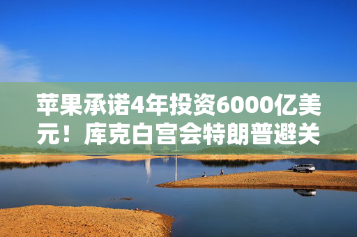 苹果承诺4年投资6000亿美元！库克白宫会特朗普避关税危机