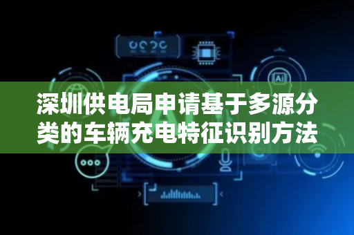 深圳供电局申请基于多源分类的车辆充电特征识别方法及相关装置专利，提高识别车辆充电特征的准确性