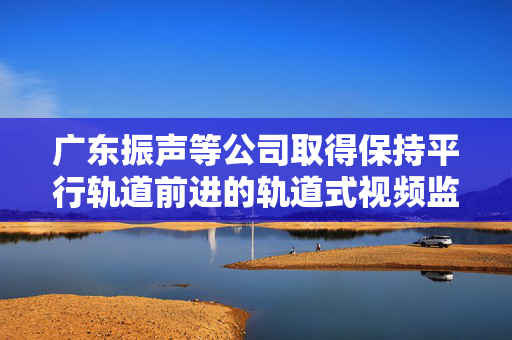 广东振声等公司取得保持平行轨道前进的轨道式视频监控装置专利，保持平行轨道前进