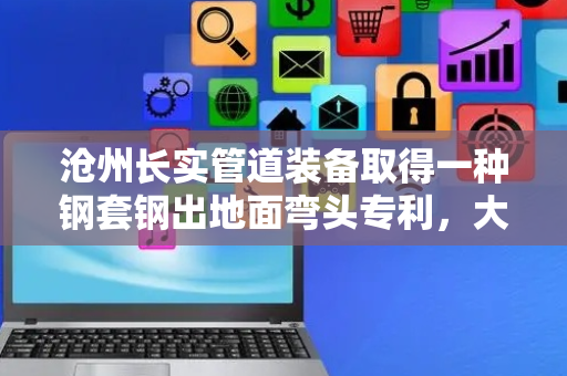沧州长实管道装备取得一种钢套钢出地面弯头专利，大大提高支撑稳定性