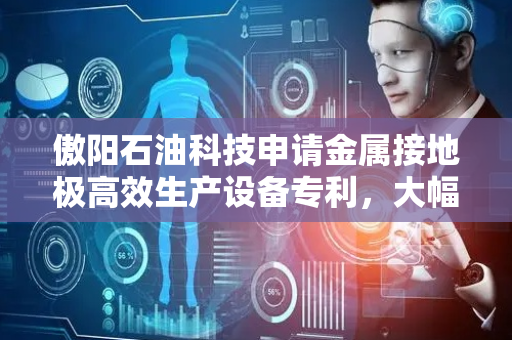 傲阳石油科技申请金属接地极高效生产设备专利，大幅提高生产效率