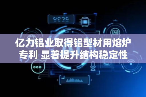亿力铝业取得铝型材用熔炉专利 显著提升结构稳定性