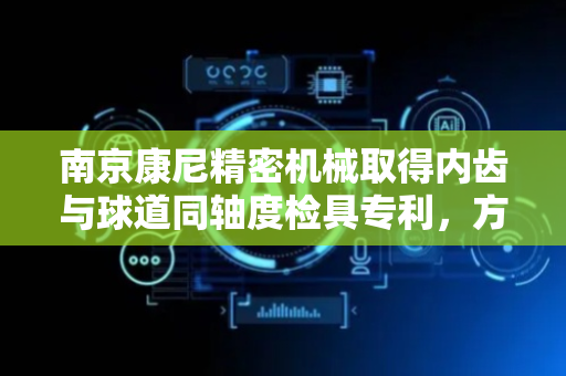 南京康尼精密机械取得内齿与球道同轴度检具专利，方便实现内齿与球道同轴度快速在线检验