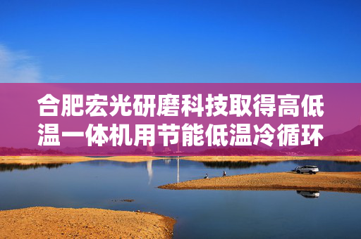 合肥宏光研磨科技取得高低温一体机用节能低温冷循环装置专利，实现高效冷却操作