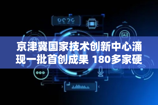 京津冀国家技术创新中心涌现一批首创成果 180多家硬核科技企业耀京畿