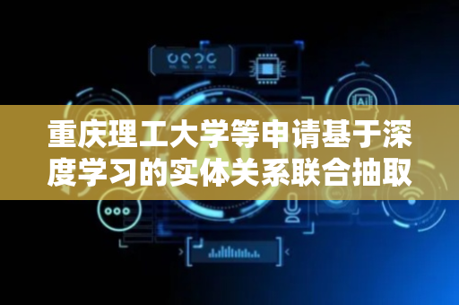 重庆理工大学等申请基于深度学习的实体关系联合抽取方法及其系统专利，能解决复杂语境下实体重叠与语义依赖关系的精准捕获问题