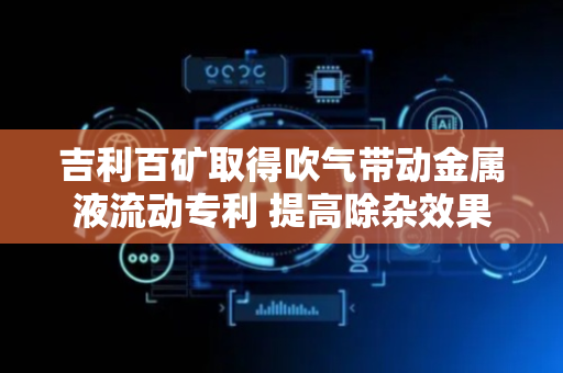 吉利百矿取得吹气带动金属液流动专利 提高除杂效果