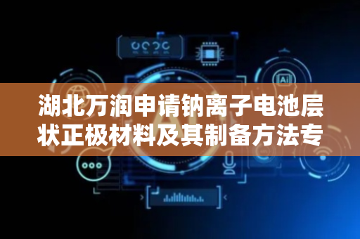 湖北万润申请钠离子电池层状正极材料及其制备方法专利，有效解决了钠离子电池层状正极材料结晶度低、循环性能差的技术问题