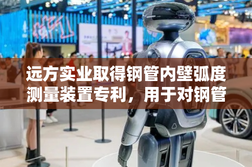 远方实业取得钢管内壁弧度测量装置专利，用于对钢管进行检测