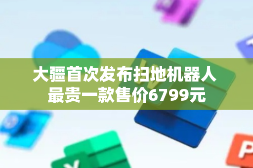 大疆首次发布扫地机器人 最贵一款售价6799元