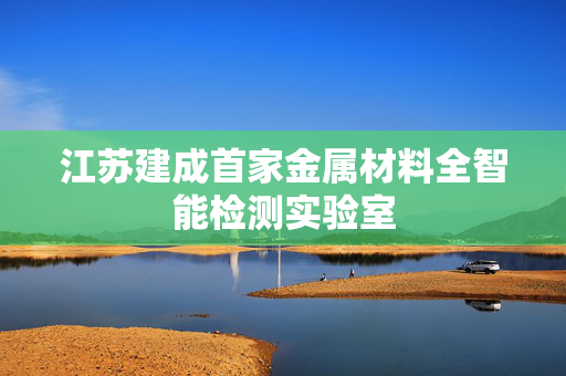 江苏建成首家金属材料全智能检测实验室
