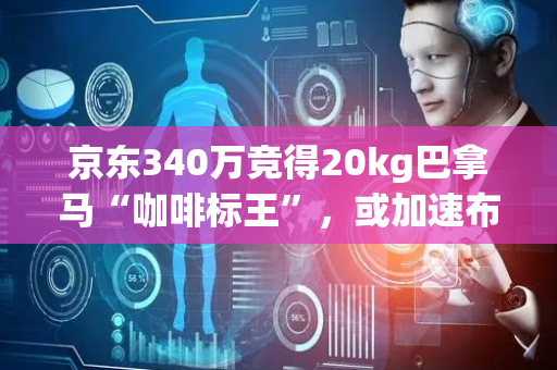京东340万竞得20kg巴拿马“咖啡标王”，或加速布局高端咖啡市场